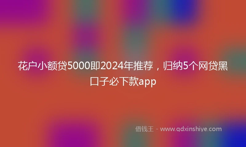 花户小额贷5000即2024年推荐，归纳5个网贷黑口子必下款app
