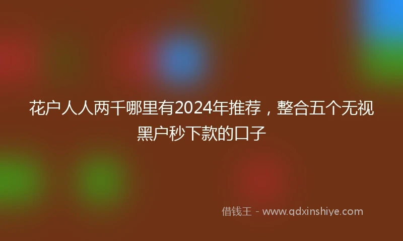 花户人人两千哪里有2024年推荐，整合五个无视黑户秒下款的口子