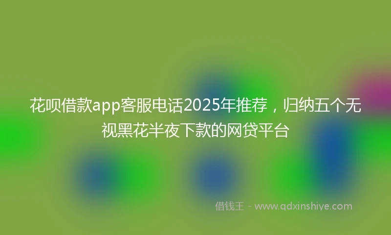 花呗借款app客服电话2025年推荐，归纳五个无视黑花半夜下款的网贷平台