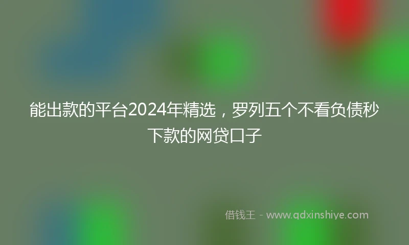能出款的平台2024年精选，罗列五个不看负债秒下款的网贷口子