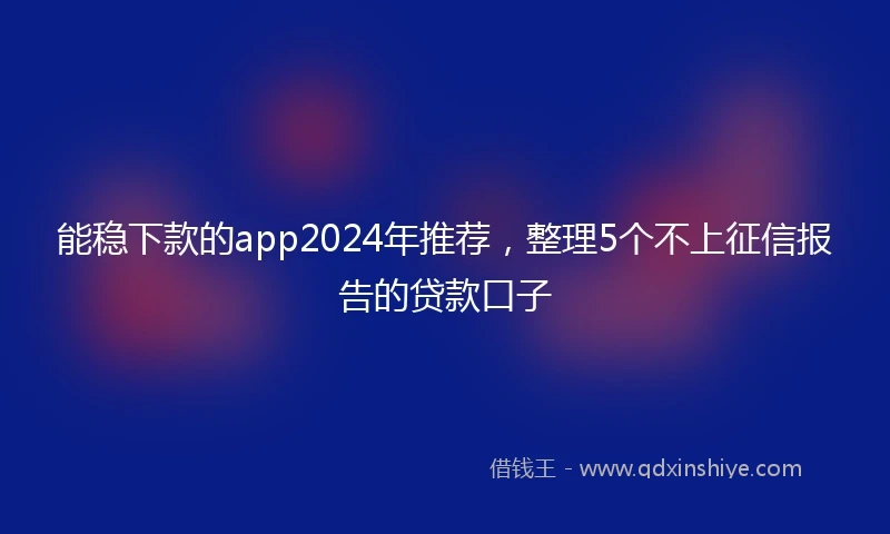 能稳下款的app2024年推荐，整理5个不上征信报告的贷款口子