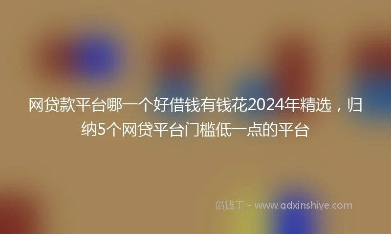 网贷款平台哪一个好借钱有钱花2024年精选，归纳5个网贷平台门槛低一点的平台