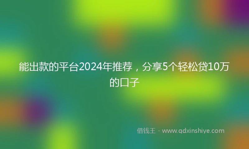能出款的平台2024年推荐，分享5个轻松贷10万的口子
