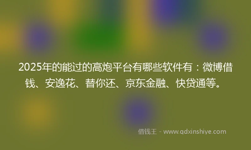 2025年的能过的高炮平台有哪些软件有：微博借钱、安逸花、替你还、京东金融、快贷通等。