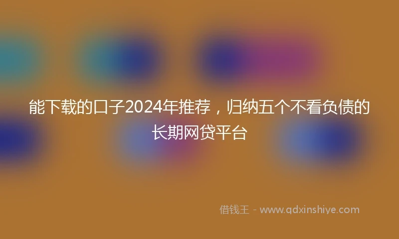 能下载的口子2024年推荐，归纳五个不看负债的长期网贷平台