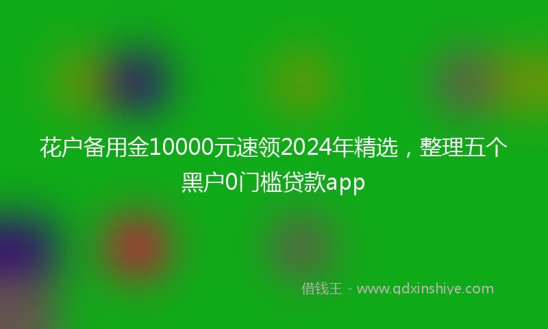 花户备用金10000元速领2024年精选，整理五个黑户0门槛贷款app