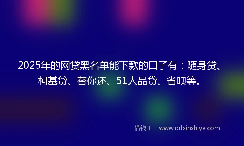2025年的网贷黑名单能下款的口子有：随身贷、柯基贷、替你还、51人品贷、省呗等。