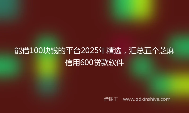 能借100块钱的平台2025年精选,汇总五个芝麻信用600贷款软件