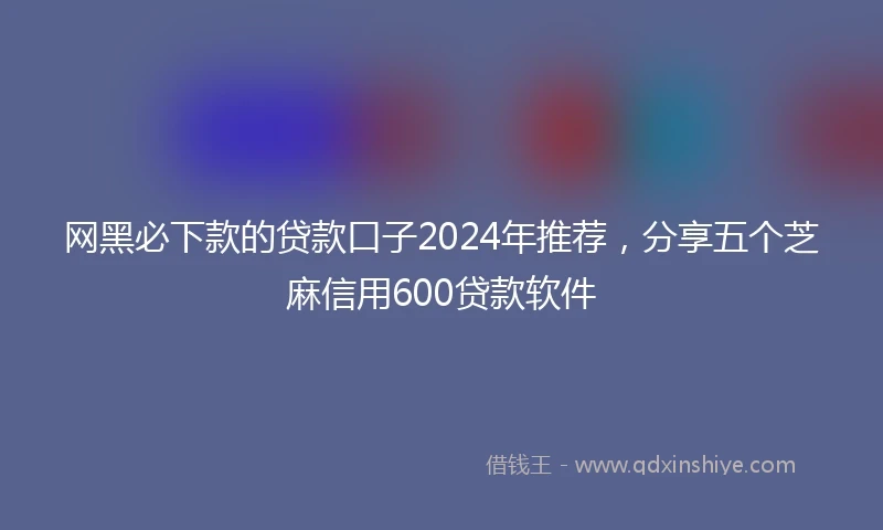 网黑必下款的贷款口子2024年推荐，分享五个芝麻信用600贷款软件