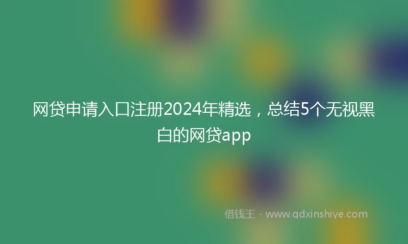 网贷申请入口注册2024年精选，总结5个无视黑白的网贷app