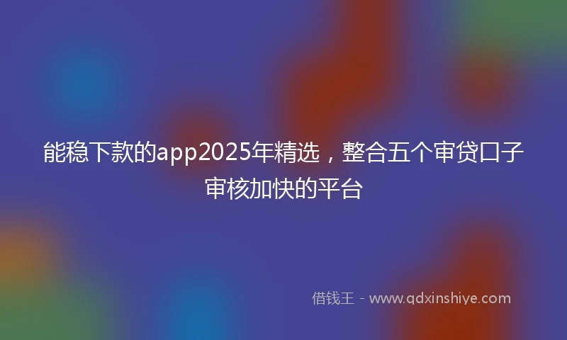 能稳下款的app2025年精选，整合五个审贷口子审核加快的平台