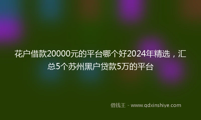 花户借款20000元的平台哪个好2024年精选，汇总5个苏州黑户贷款5万的平台