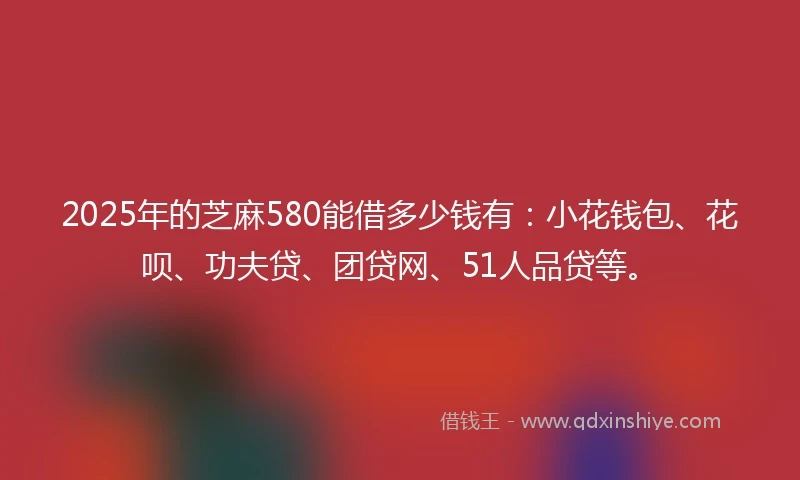 2025年的芝麻580能借多少钱有：小花钱包、花呗、功夫贷、团贷网、51人品贷等。