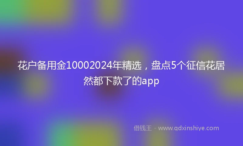 花户备用金10002024年精选，盘点5个征信花居然都下款了的app
