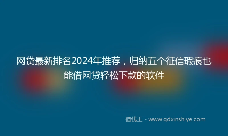 网贷最新排名2024年推荐，归纳五个征信瑕疵也能借网贷轻松下款的软件