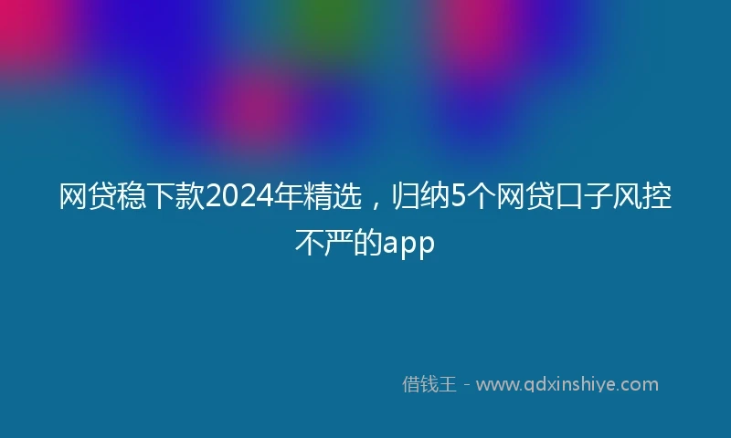 网贷稳下款2024年精选，归纳5个网贷口子风控不严的app