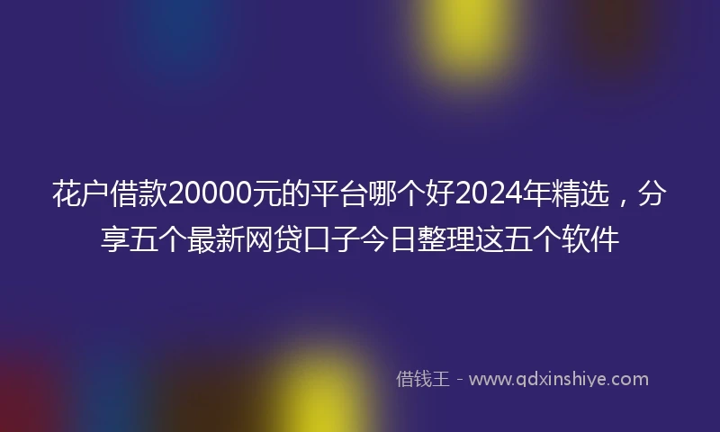 花户借款20000元的平台哪个好2024年精选，分享五个最新网贷口子今日整理这五个软件
