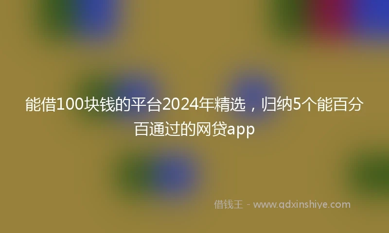 能借100块钱的平台2024年精选，归纳5个能百分百通过的网贷app