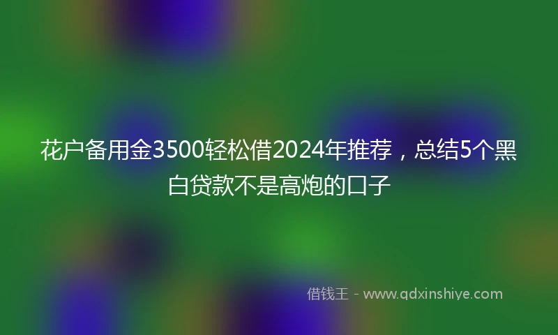 花户备用金3500轻松借2024年推荐，总结5个黑白贷款不是高炮的口子