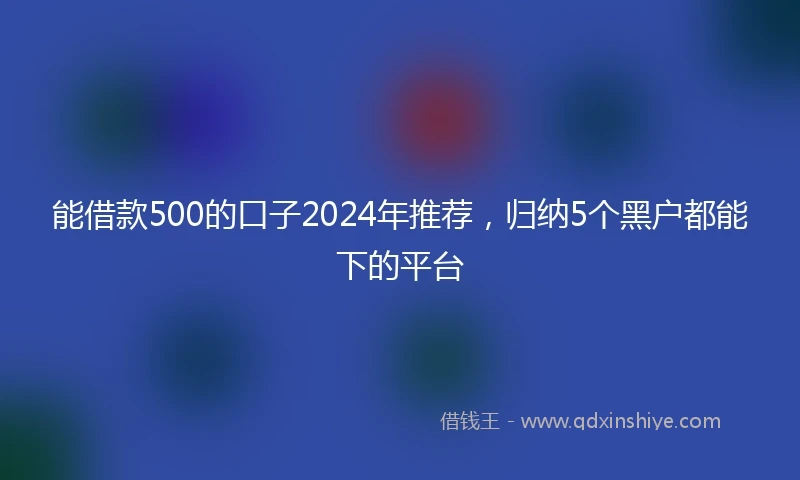 能借款500的口子2024年推荐，归纳5个黑户都能下的平台