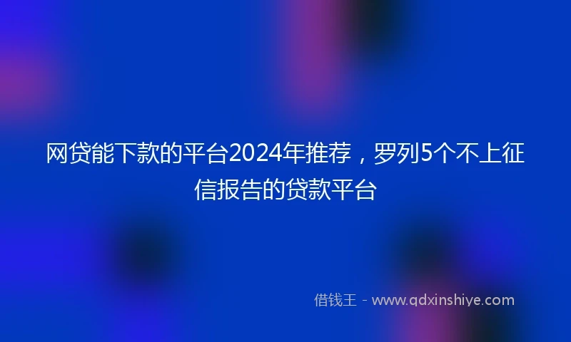 网贷能下款的平台2024年推荐，罗列5个不上征信报告的贷款平台