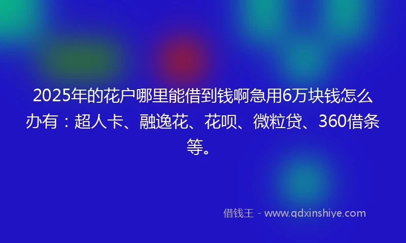 2025年的花户哪里能借到钱啊急用6万块钱怎么办有：超人卡、融逸花、花呗、微粒贷、360借条等。