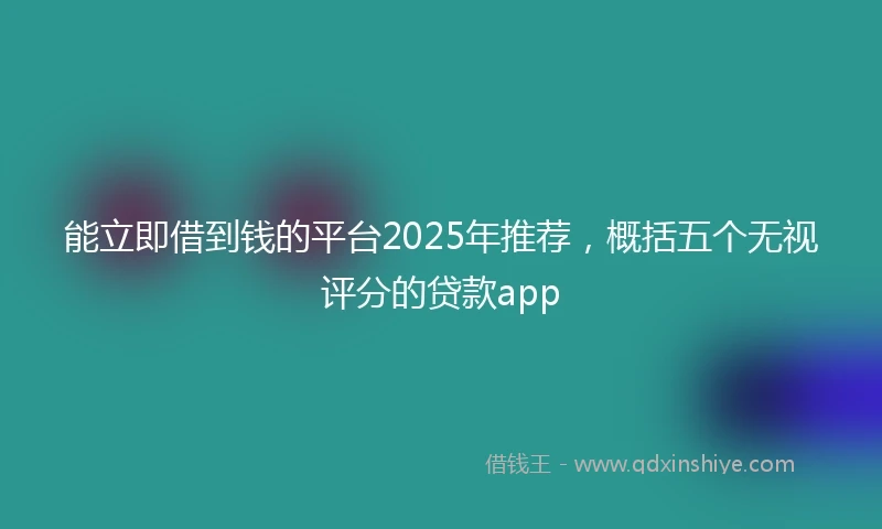 能立即借到钱的平台2025年推荐，概括五个无视评分的贷款app