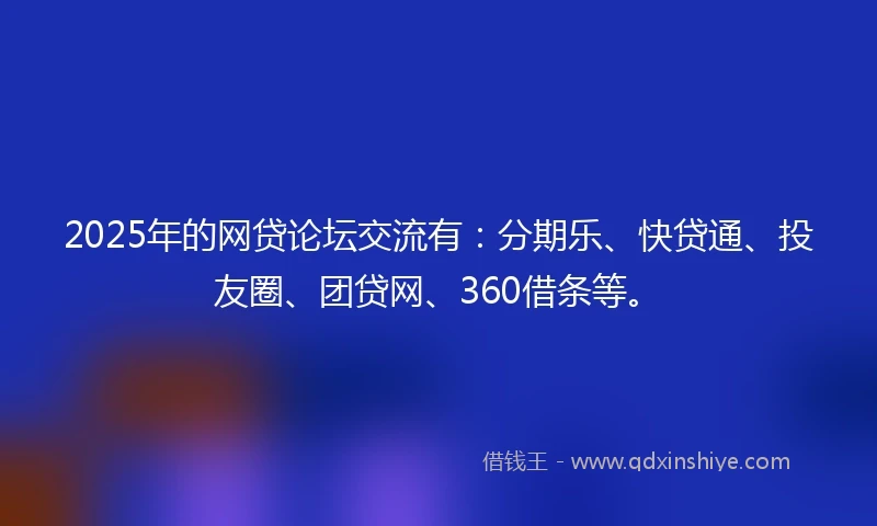2025年的网贷论坛交流有：分期乐、快贷通、投友圈、团贷网、360借条等。