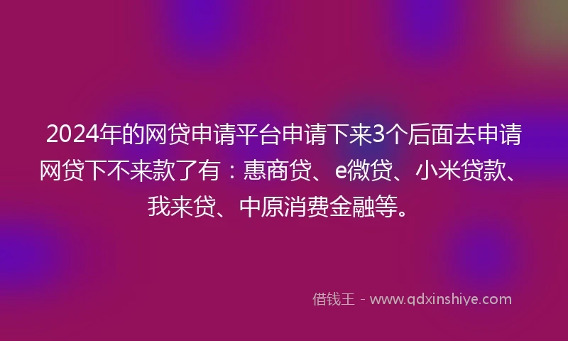 2024年的网贷申请平台申请下来3个后面去申请网贷下不来款了有:惠商贷、e微贷、小米贷款、我来贷、中原消费金融等。