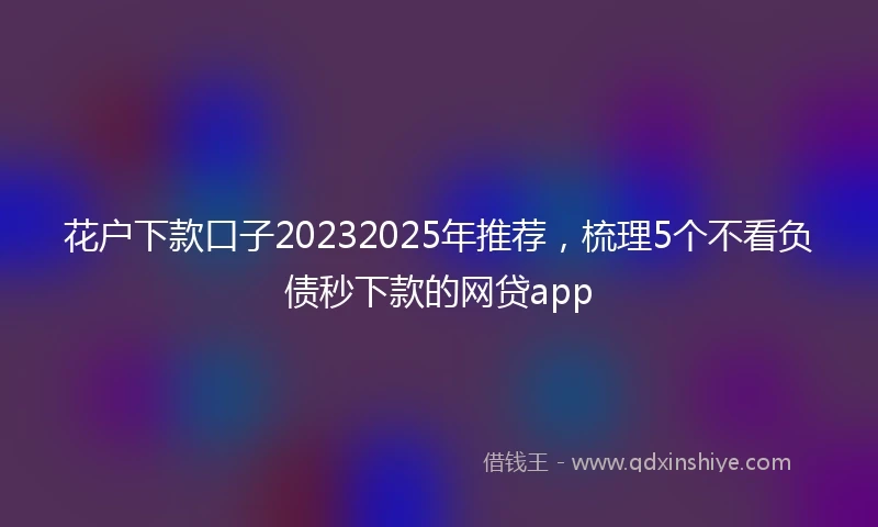 花户下款口子20232025年推荐，梳理5个不看负债秒下款的网贷app