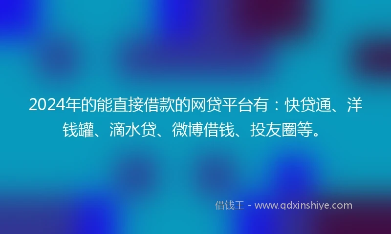 2024年的能直接借款的网贷平台有：快贷通、洋钱罐、滴水贷、微博借钱、投友圈等。