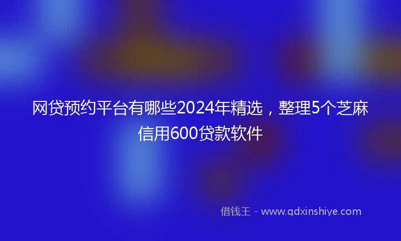 网贷预约平台有哪些2024年精选，整理5个芝麻信用600贷款软件