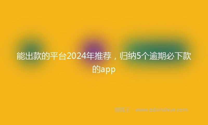能出款的平台2024年推荐，归纳5个逾期必下款的app