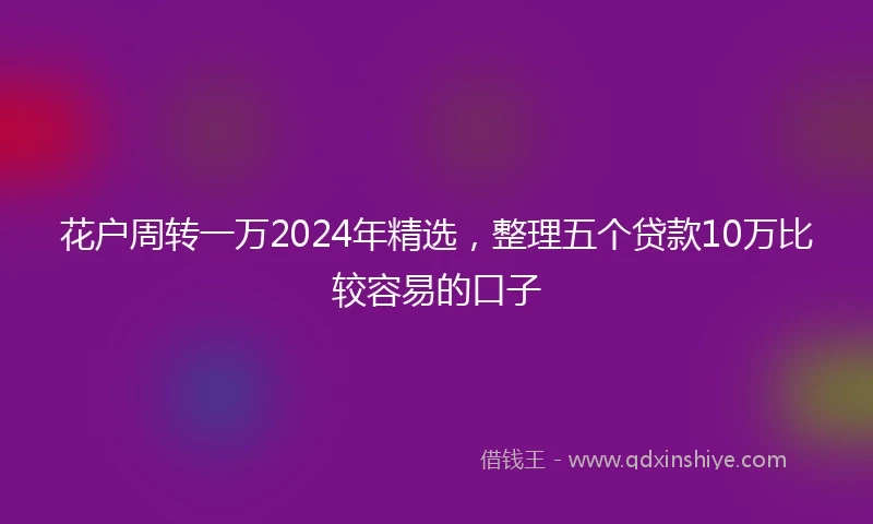 花户周转一万2024年精选，整理五个贷款10万比较容易的口子