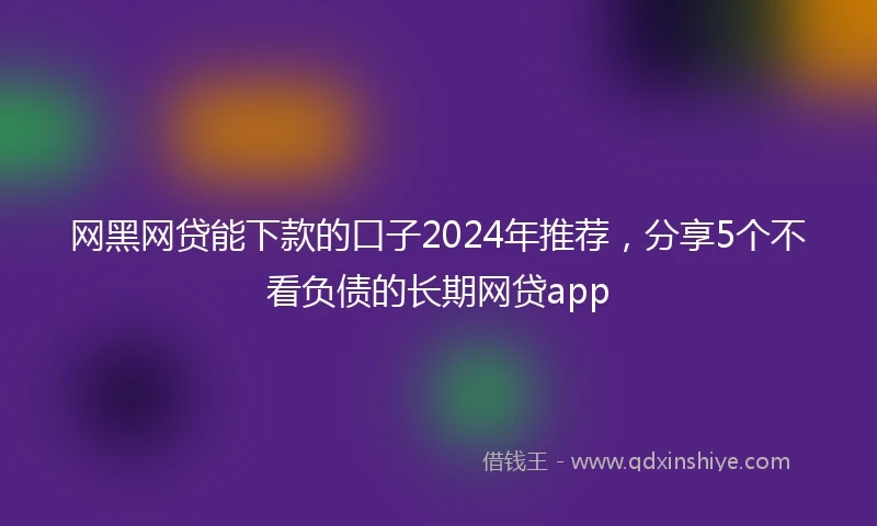 网黑网贷能下款的口子2024年推荐，分享5个不看负债的长期网贷app