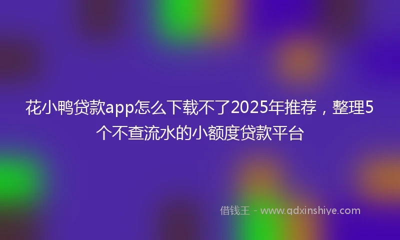 花小鸭贷款app怎么下载不了2025年推荐，整理5个不查流水的小额度贷款平台