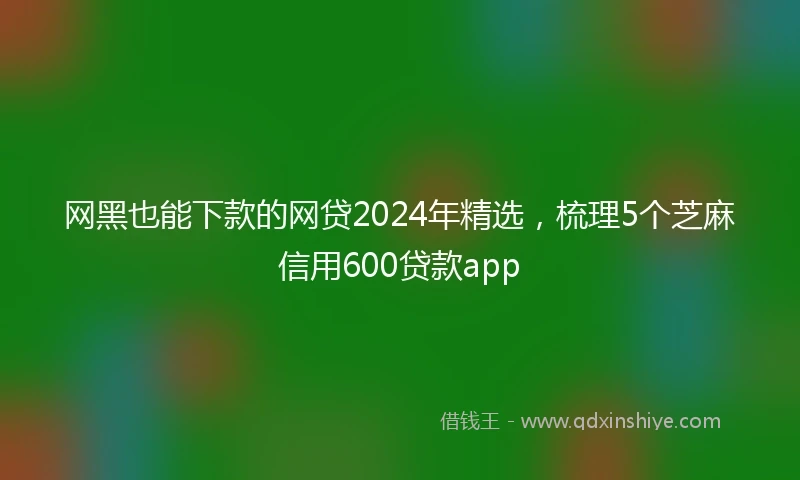 网黑也能下款的网贷2024年精选，梳理5个芝麻信用600贷款app