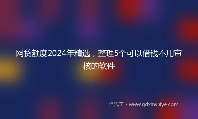 网贷额度2024年精选，整理5个可以借钱不用审核的软件