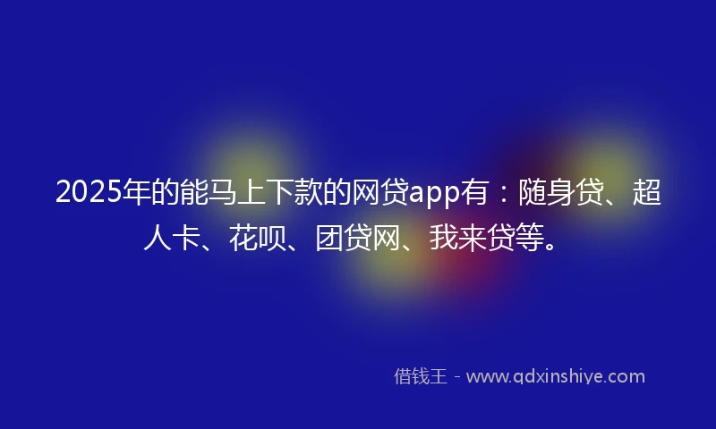 2025年的能马上下款的网贷app有：随身贷、超人卡、花呗、团贷网、我来贷等。