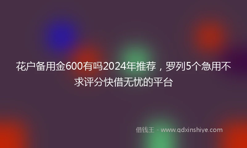 花户备用金600有吗2024年推荐,罗列5个急用不求评分快借无忧的平台
