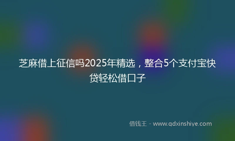 芝麻借上征信吗2025年精选，整合5个支付宝快贷轻松借口子