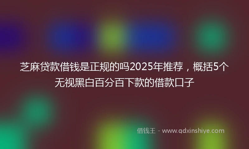 芝麻贷款借钱是正规的吗2025年推荐，概括5个无视黑白百分百下款的借款口子