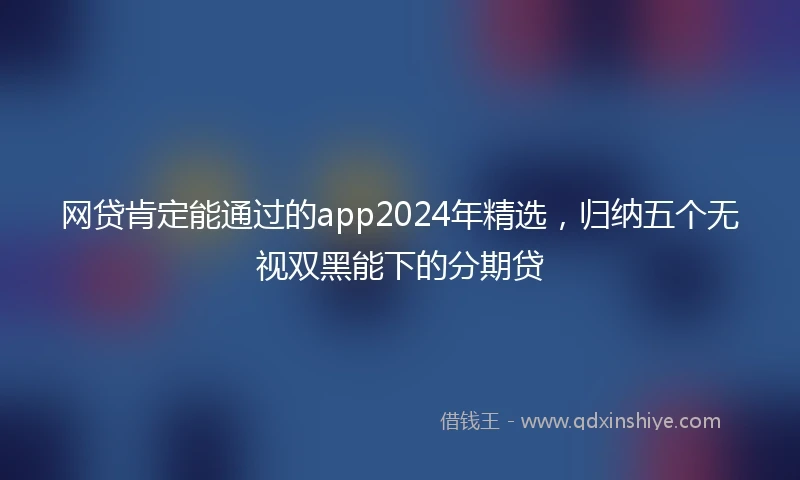 网贷肯定能通过的app2024年精选，归纳五个无视双黑能下的分期贷