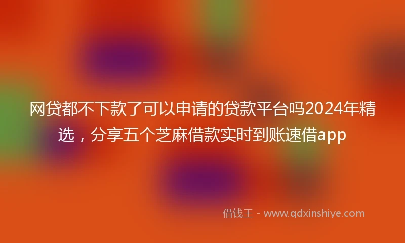 网贷都不下款了可以申请的贷款平台吗2024年精选，分享五个芝麻借款实时到账速借app