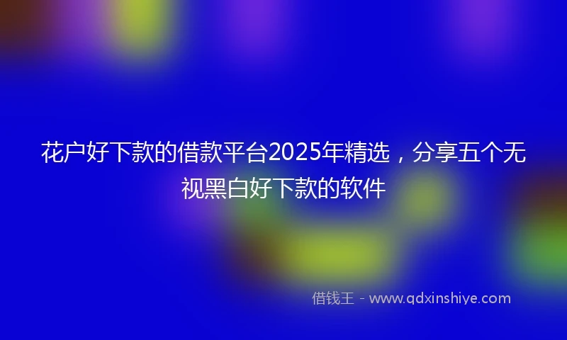 花户好下款的借款平台2025年精选，分享五个无视黑白好下款的软件