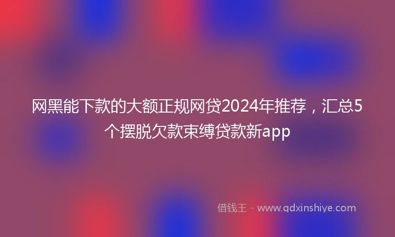 网黑能下款的大额正规网贷2024年推荐，汇总5个摆脱欠款束缚贷款新app
