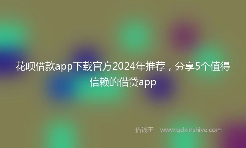 花呗借款app下载官方2024年推荐，分享5个值得信赖的借贷app