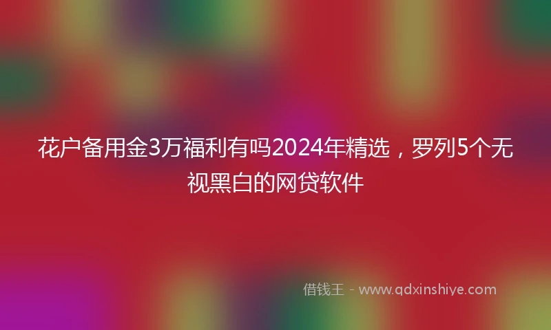花户备用金3万福利有吗2024年精选，罗列5个无视黑白的网贷软件