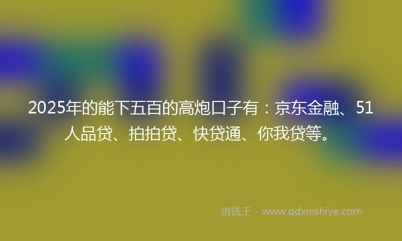 2025年的能下五百的高炮口子有：京东金融、51人品贷、拍拍贷、快贷通、你我贷等。