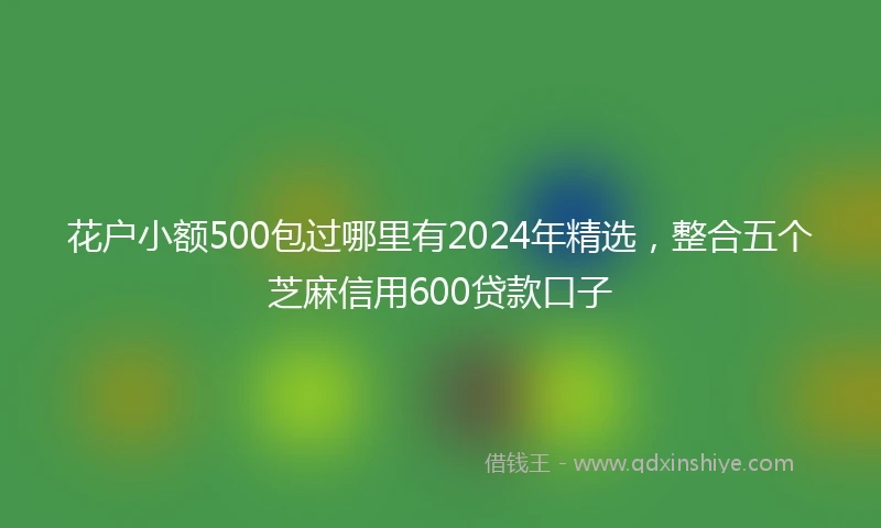 花户小额500包过哪里有2024年精选，整合五个芝麻信用600贷款口子